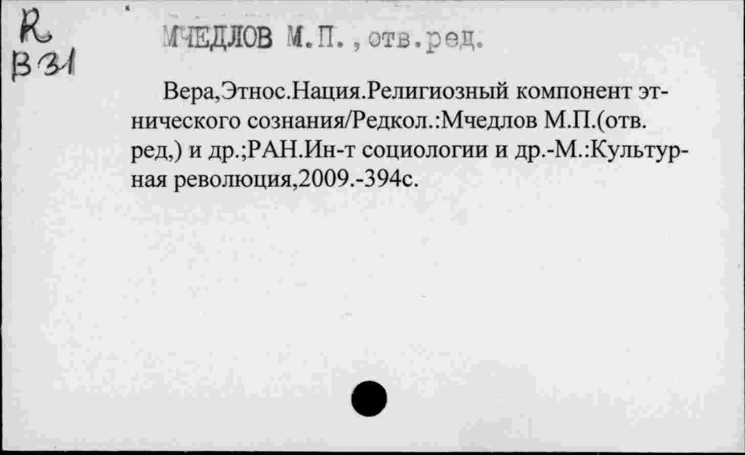 ﻿я, в^
ХйЩЛОВ М.1Г. .отв.ред.
Вера,Этнос.Нация.Религиозный компонент этнического сознания/Редкол.:Мчедлов М.П.(отв. ред,) и др.;РАН.Ин-т социологии и др.-М.:Культур-ная революция,2009.-394с.